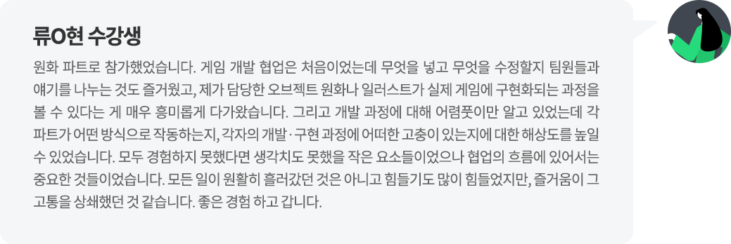 류O현 수강생 원화 파트로 참가했었습니다. 게임 개발 협업은 처음이었는데 무엇을 넣고 무엇을 수정할지 팀원들과 얘기를 나누는 것도 즐거웠고, 제가 담당한 오브젝트 원화나 일러스트가 실제 게임에 구현화되는 과정을 볼 수 있다는 게 매우 흥미롭게 다가왔습니다. 